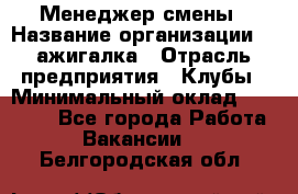 Менеджер смены › Название организации ­ Zажигалка › Отрасль предприятия ­ Клубы › Минимальный оклад ­ 30 000 - Все города Работа » Вакансии   . Белгородская обл.